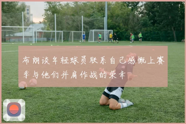 布朗谈年轻球员联系自己感慨上赛季与他们并肩作战的荣幸