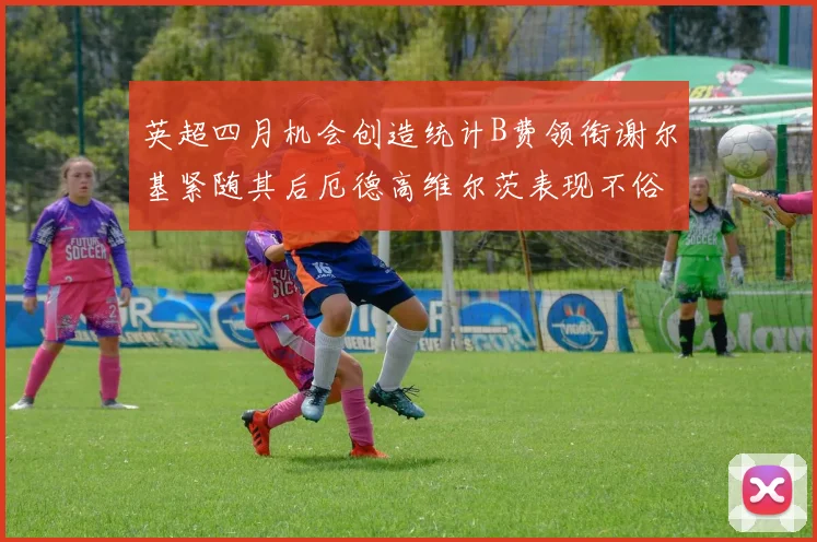 英超四月机会创造统计B费领衔谢尔基紧随其后厄德高维尔茨表现不俗