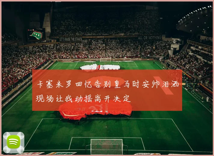 卡塞米罗回忆告别皇马时安帅泪洒现场让我动摇离开决定