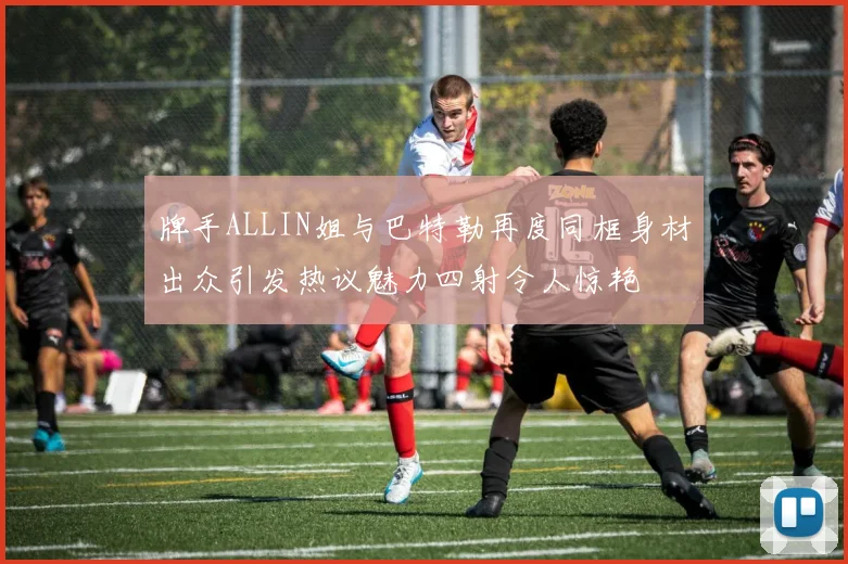 牌手ALLIN姐与巴特勒再度同框身材出众引发热议魅力四射令人惊艳