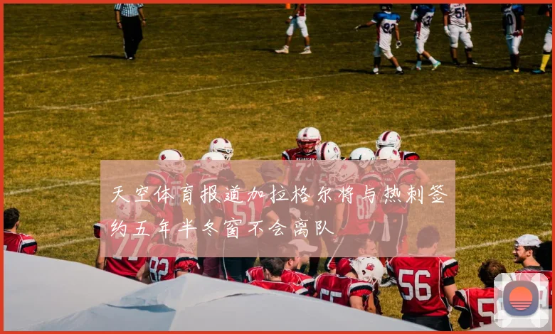 天空体育报道加拉格尔将与热刺签约五年半冬窗不会离队