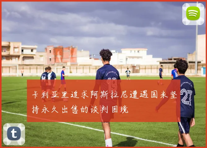 卡利亚里追求阿斯拉尼遭遇国米坚持永久出售的谈判困境
