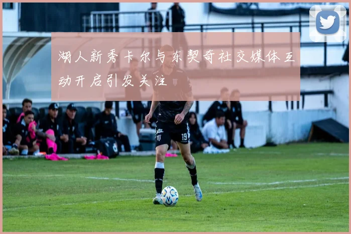 湖人新秀卡尔与东契奇社交媒体互动开启引发关注