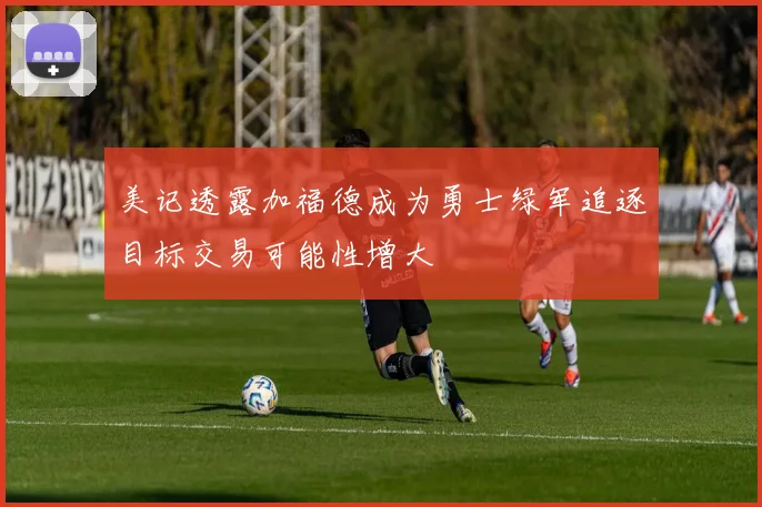美记透露加福德成为勇士绿军追逐目标交易可能性增大