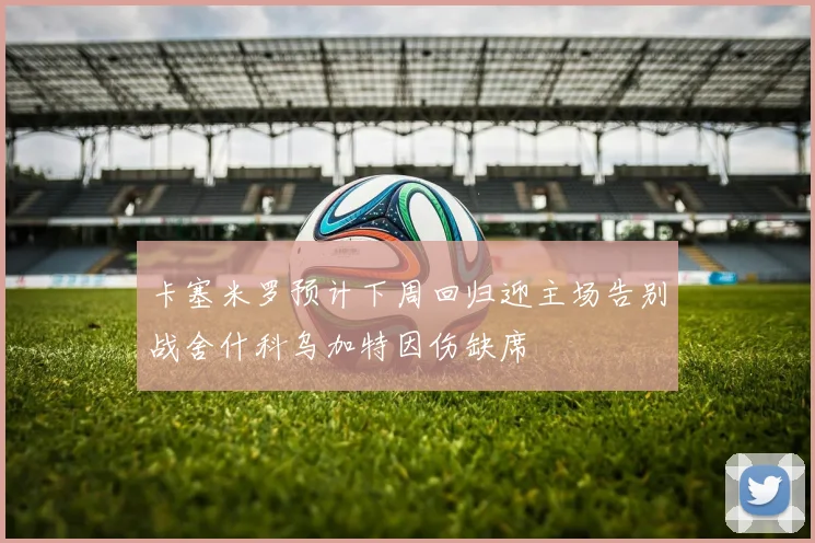 卡塞米罗预计下周回归迎主场告别战舍什科乌加特因伤缺席