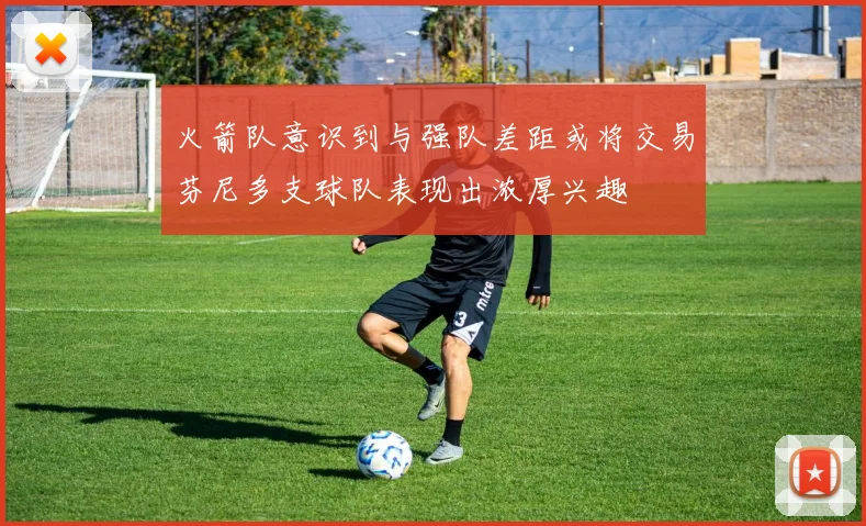 火箭队意识到与强队差距或将交易芬尼多支球队表现出浓厚兴趣