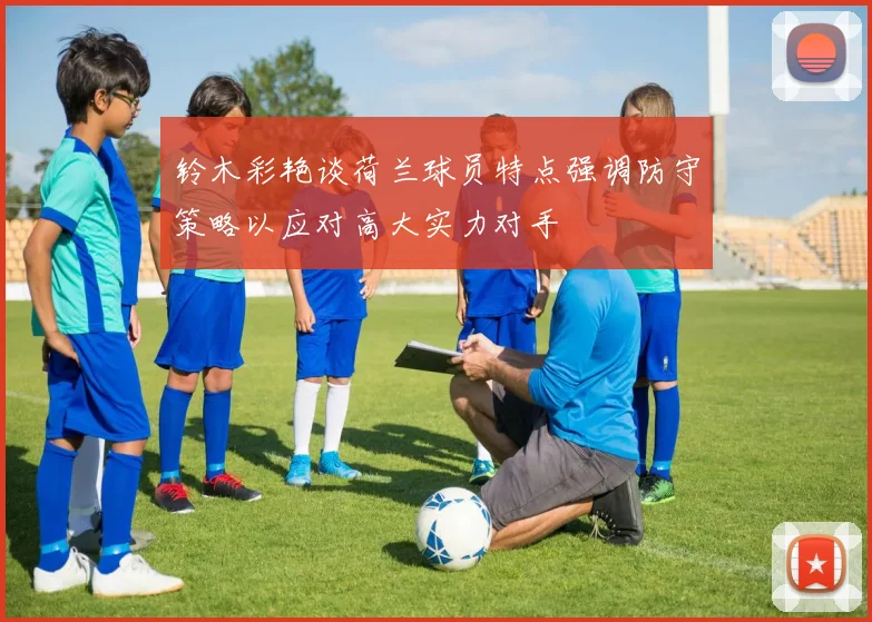 铃木彩艳谈荷兰球员特点强调防守策略以应对高大实力对手