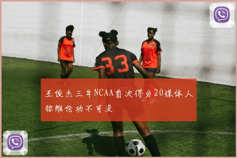 王俊杰三年NCAA首次得分20媒体人称维伦功不可没