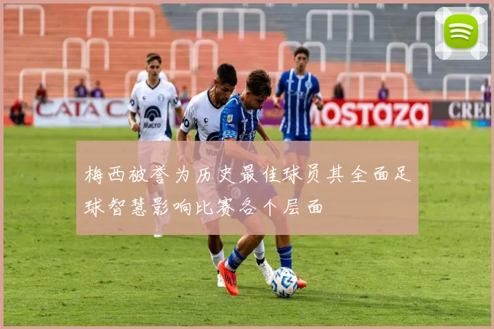 梅西被誉为历史最佳球员其全面足球智慧影响比赛各个层面