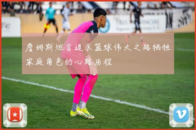 詹姆斯坦言追求篮球伟大之路牺牲家庭角色的心路历程