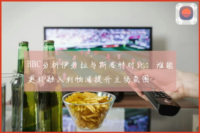 BBC分析伊劳拉与斯洛特对比：谁能更好融入利物浦提升主场氛围