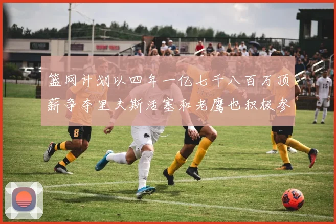 篮网计划以四年一亿七千八百万顶薪争夺里夫斯活塞和老鹰也积极参与竞标