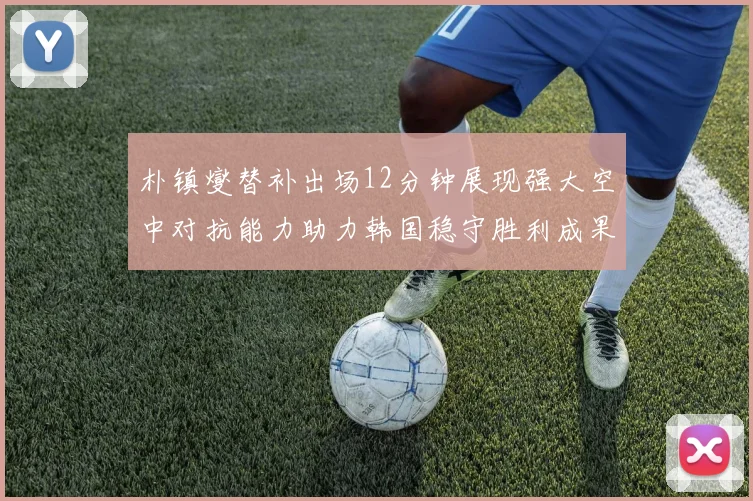 朴镇燮替补出场12分钟展现强大空中对抗能力助力韩国稳守胜利成果
