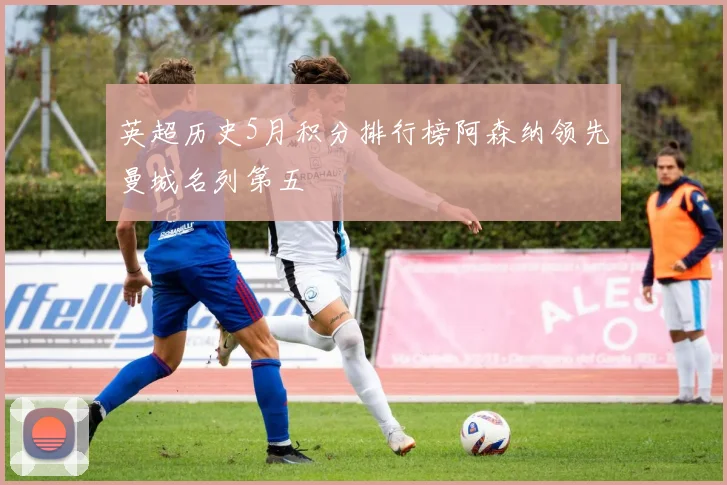 英超历史5月积分排行榜阿森纳领先曼城名列第五