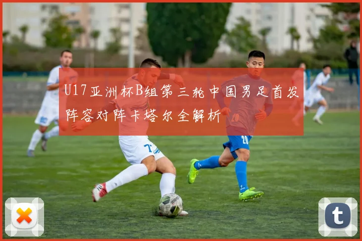 U17亚洲杯B组第三轮中国男足首发阵容对阵卡塔尔全解析
