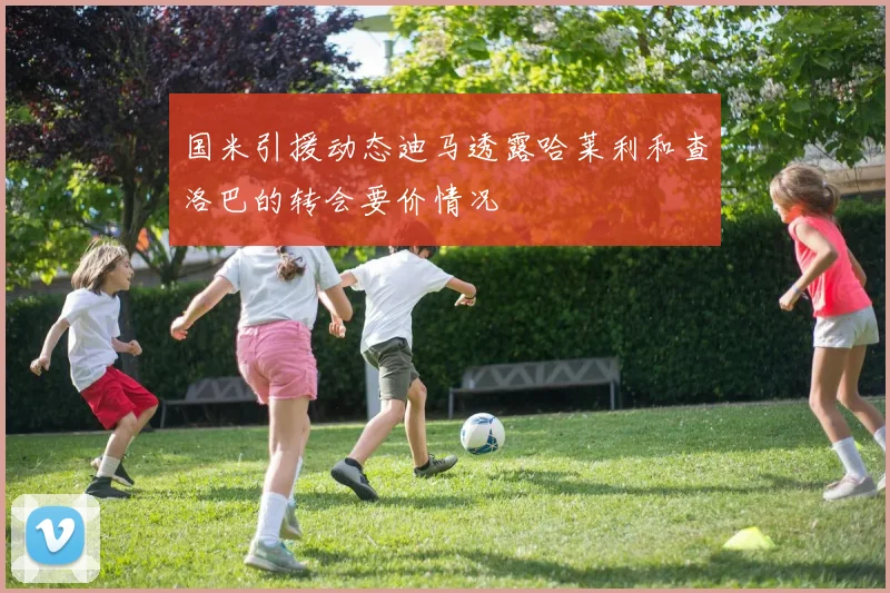 国米引援动态迪马透露哈莱利和查洛巴的转会要价情况