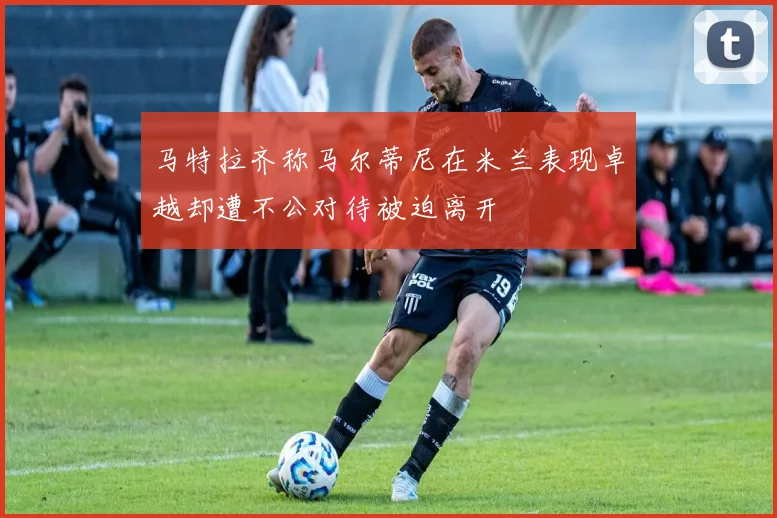 马特拉齐称马尔蒂尼在米兰表现卓越却遭不公对待被迫离开