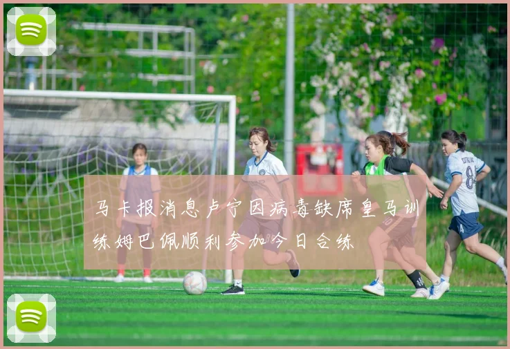 马卡报消息卢宁因病毒缺席皇马训练姆巴佩顺利参加今日合练