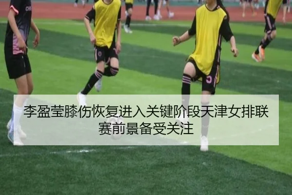 李盈莹膝伤恢复进入关键阶段天津女排联赛前景备受关注